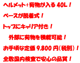 ヘルメット+荷物が入る40Ｌ！
ベースが脱着式！
トップにキャリア付き！
外部に荷物を積載可能！
お手頃な定価9,800円（税別）！
全数国内検査で安心の品質！